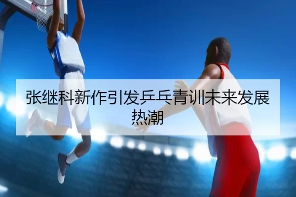 张继科新作引发乒乓青训未来发展热潮